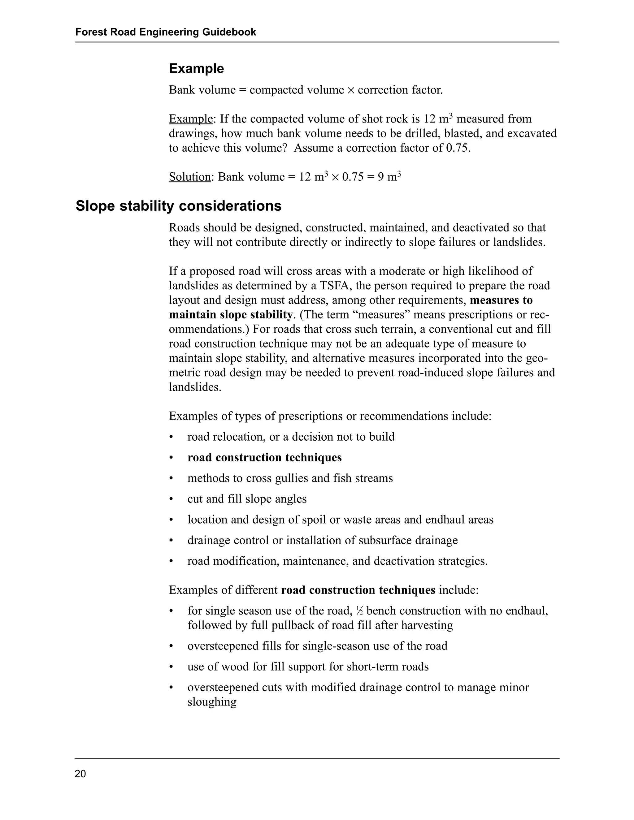 Forest Road Engineering Guidebook 
Example 
Bank volume = compacted volume × correction factor. 
Example: If the compacted volume of shot rock is 12 m3 measured from 
drawings, how much bank volume needs to be drilled, blasted, and excavated 
to achieve this volume? Assume a correction factor of 0.75. 
Solution: Bank volume = 12 m3 × 0.75 = 9 m3 
Slope stability considerations 
Roads should be designed, constructed, maintained, and deactivated so that 
they will not contribute directly or indirectly to slope failures or landslides. 
If a proposed road will cross areas with a moderate or high likelihood of 
landslides as determined by a TSFA, the person required to prepare the road 
layout and design must address, among other requirements, measures to 
maintain slope stability. (The term “measures” means prescriptions or rec-ommendations.) 
For roads that cross such terrain, a conventional cut and fill 
road construction technique may not be an adequate type of measure to 
maintain slope stability, and alternative measures incorporated into the geo-metric 
road design may be needed to prevent road-induced slope failures and 
landslides. 
Examples of types of prescriptions or recommendations include: 
• road relocation, or a decision not to build 
• road construction techniques 
• methods to cross gullies and fish streams 
• cut and fill slope angles 
• location and design of spoil or waste areas and endhaul areas 
• drainage control or installation of subsurface drainage 
• road modification, maintenance, and deactivation strategies. 
Examples of different road construction techniques include: 
• for single season use of the road, 1Ú2 bench construction with no endhaul, 
followed by full pullback of road fill after harvesting 
• oversteepened fills for single-season use of the road 
• use of wood for fill support for short-term roads 
• oversteepened cuts with modified drainage control to manage minor 
sloughing 
20 
 