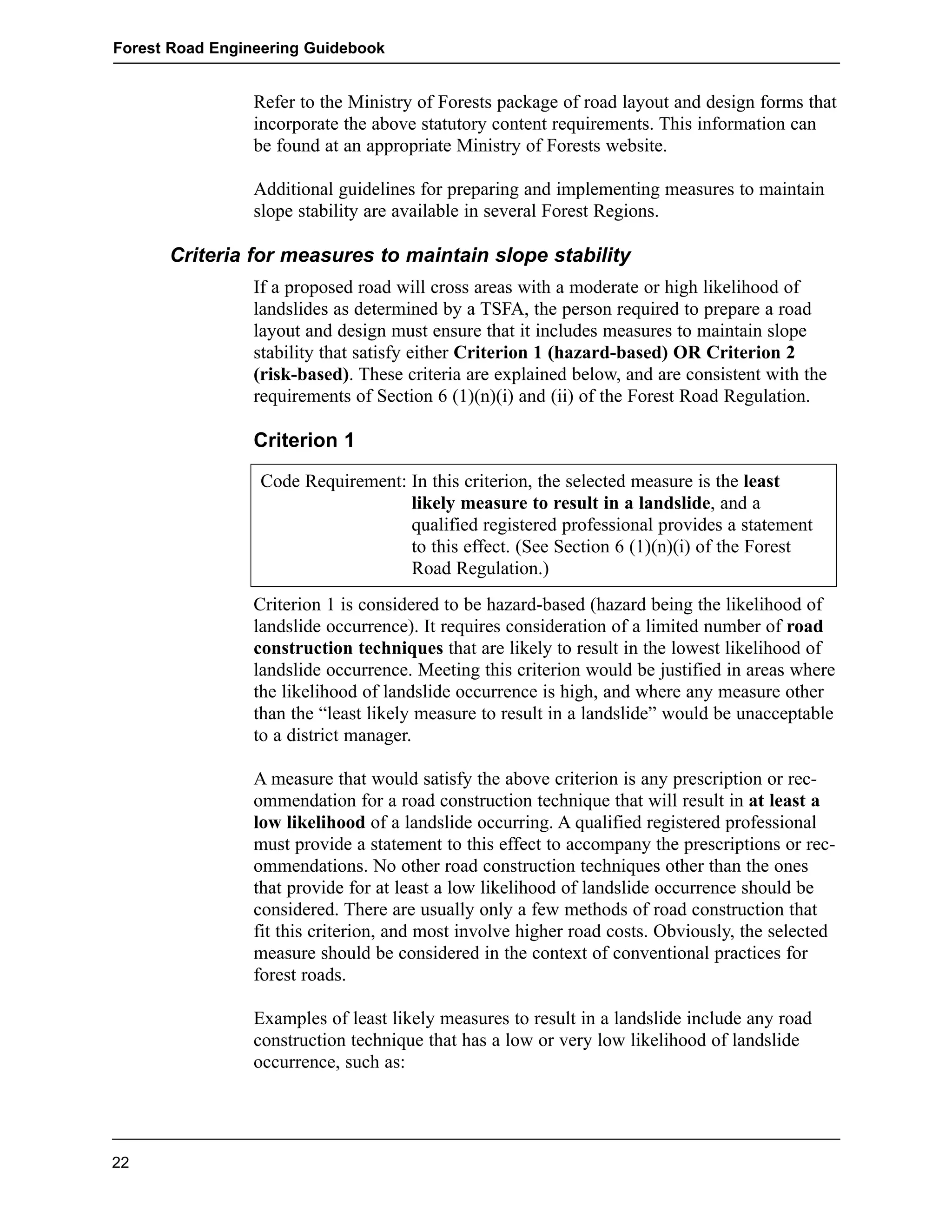 Forest Road Engineering Guidebook 
Refer to the Ministry of Forests package of road layout and design forms that 
incorporate the above statutory content requirements. This information can 
be found at an appropriate Ministry of Forests website. 
Additional guidelines for preparing and implementing measures to maintain 
slope stability are available in several Forest Regions. 
Criteria for measures to maintain slope stability 
If a proposed road will cross areas with a moderate or high likelihood of 
landslides as determined by a TSFA, the person required to prepare a road 
layout and design must ensure that it includes measures to maintain slope 
stability that satisfy either Criterion 1 (hazard-based) OR Criterion 2 
(risk-based). These criteria are explained below, and are consistent with the 
requirements of Section 6 (1)(n)(i) and (ii) of the Forest Road Regulation. 
Criterion 1 
Code Requirement: In this criterion, the selected measure is the least 
likely measure to result in a landslide, and a 
qualified registered professional provides a statement 
to this effect. (See Section 6 (1)(n)(i) of the Forest 
Road Regulation.) 
Criterion 1 is considered to be hazard-based (hazard being the likelihood of 
landslide occurrence). It requires consideration of a limited number of road 
construction techniques that are likely to result in the lowest likelihood of 
landslide occurrence. Meeting this criterion would be justified in areas where 
the likelihood of landslide occurrence is high, and where any measure other 
than the “least likely measure to result in a landslide” would be unacceptable 
to a district manager. 
A measure that would satisfy the above criterion is any prescription or rec-ommendation 
for a road construction technique that will result in at least a 
low likelihood of a landslide occurring. A qualified registered professional 
must provide a statement to this effect to accompany the prescriptions or rec-ommendations. 
No other road construction techniques other than the ones 
that provide for at least a low likelihood of landslide occurrence should be 
considered. There are usually only a few methods of road construction that 
fit this criterion, and most involve higher road costs. Obviously, the selected 
measure should be considered in the context of conventional practices for 
forest roads. 
Examples of least likely measures to result in a landslide include any road 
construction technique that has a low or very low likelihood of landslide 
occurrence, such as: 
22 
 