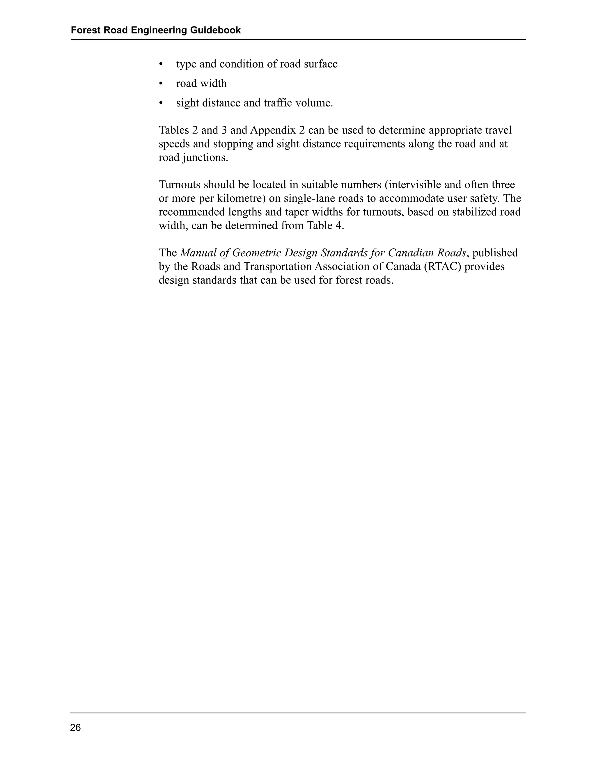 Forest Road Engineering Guidebook 
• type and condition of road surface 
• road width 
• sight distance and traffic volume. 
Tables 2 and 3 and Appendix 2 can be used to determine appropriate travel 
speeds and stopping and sight distance requirements along the road and at 
road junctions. 
Turnouts should be located in suitable numbers (intervisible and often three 
or more per kilometre) on single-lane roads to accommodate user safety. The 
recommended lengths and taper widths for turnouts, based on stabilized road 
width, can be determined from Table 4. 
The Manual of Geometric Design Standards for Canadian Roads, published 
by the Roads and Transportation Association of Canada (RTAC) provides 
design standards that can be used for forest roads. 
26 
 