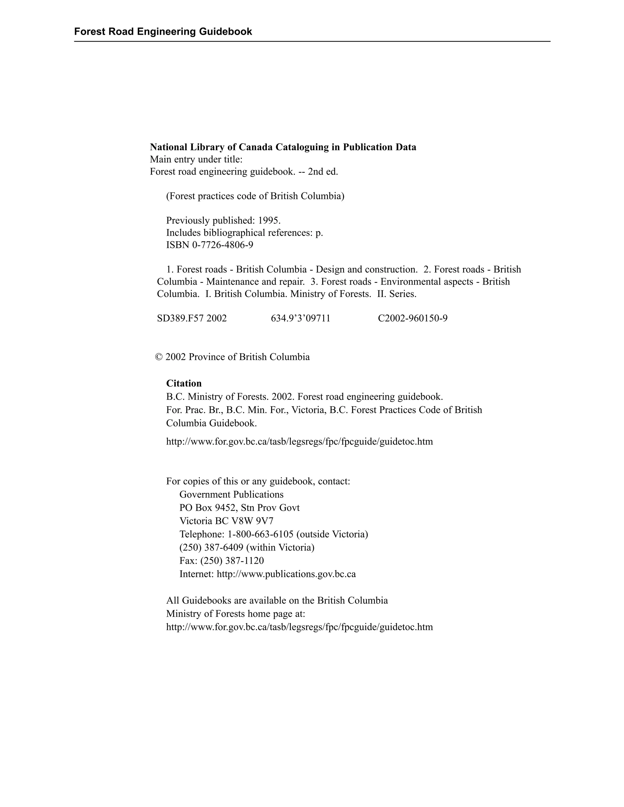 Forest Road Engineering Guidebook 
National Library of Canada Cataloguing in Publication Data 
Main entry under title: 
Forest road engineering guidebook. -- 2nd ed. 
(Forest practices code of British Columbia) 
Previously published: 1995. 
Includes bibliographical references: p. 
ISBN 0-7726-4806-9 
1. Forest roads - British Columbia - Design and construction. 2. Forest roads - British 
Columbia - Maintenance and repair. 3. Forest roads - Environmental aspects - British 
Columbia. I. British Columbia. Ministry of Forests. II. Series. 
SD389.F57 2002 634.9’3’09711 C2002-960150-9 
© 2002 Province of British Columbia 
Citation 
B.C. Ministry of Forests. 2002. Forest road engineering guidebook. 
For. Prac. Br., B.C. Min. For., Victoria, B.C. Forest Practices Code of British 
Columbia Guidebook. 
http://www.for.gov.bc.ca/tasb/legsregs/fpc/fpcguide/guidetoc.htm 
For copies of this or any guidebook, contact: 
Government Publications 
PO Box 9452, Stn Prov Govt 
Victoria BC V8W 9V7 
Telephone: 1-800-663-6105 (outside Victoria) 
(250) 387-6409 (within Victoria) 
Fax: (250) 387-1120 
Internet: http://www.publications.gov.bc.ca 
All Guidebooks are available on the British Columbia 
Ministry of Forests home page at: 
http://www.for.gov.bc.ca/tasb/legsregs/fpc/fpcguide/guidetoc.htm 
 