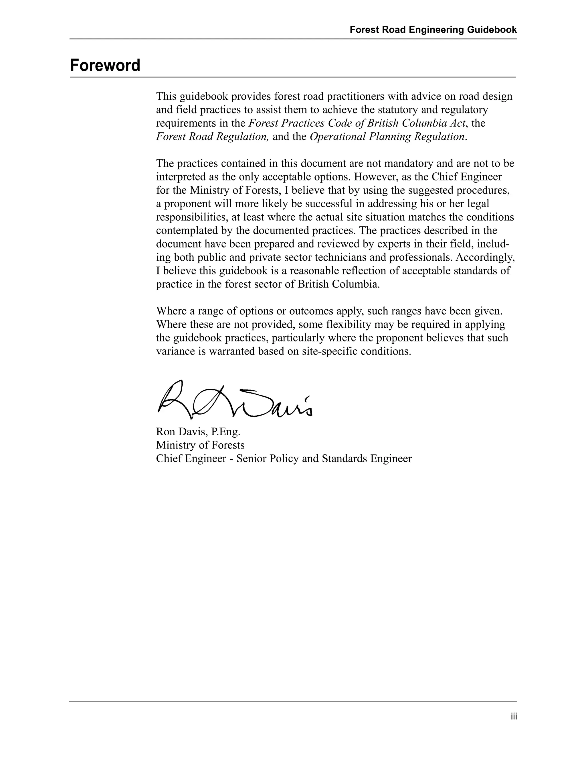 Foreword 
Forest Road Engineering Guidebook 
This guidebook provides forest road practitioners with advice on road design 
and field practices to assist them to achieve the statutory and regulatory 
requirements in the Forest Practices Code of British Columbia Act, the 
Forest Road Regulation, and the Operational Planning Regulation. 
The practices contained in this document are not mandatory and are not to be 
interpreted as the only acceptable options. However, as the Chief Engineer 
for the Ministry of Forests, I believe that by using the suggested procedures, 
a proponent will more likely be successful in addressing his or her legal 
responsibilities, at least where the actual site situation matches the conditions 
contemplated by the documented practices. The practices described in the 
document have been prepared and reviewed by experts in their field, includ-ing 
both public and private sector technicians and professionals. Accordingly, 
I believe this guidebook is a reasonable reflection of acceptable standards of 
practice in the forest sector of British Columbia. 
Where a range of options or outcomes apply, such ranges have been given. 
Where these are not provided, some flexibility may be required in applying 
the guidebook practices, particularly where the proponent believes that such 
variance is warranted based on site-specific conditions. 
Ron Davis, P.Eng. 
Ministry of Forests 
Chief Engineer - Senior Policy and Standards Engineer 
iii 
 
