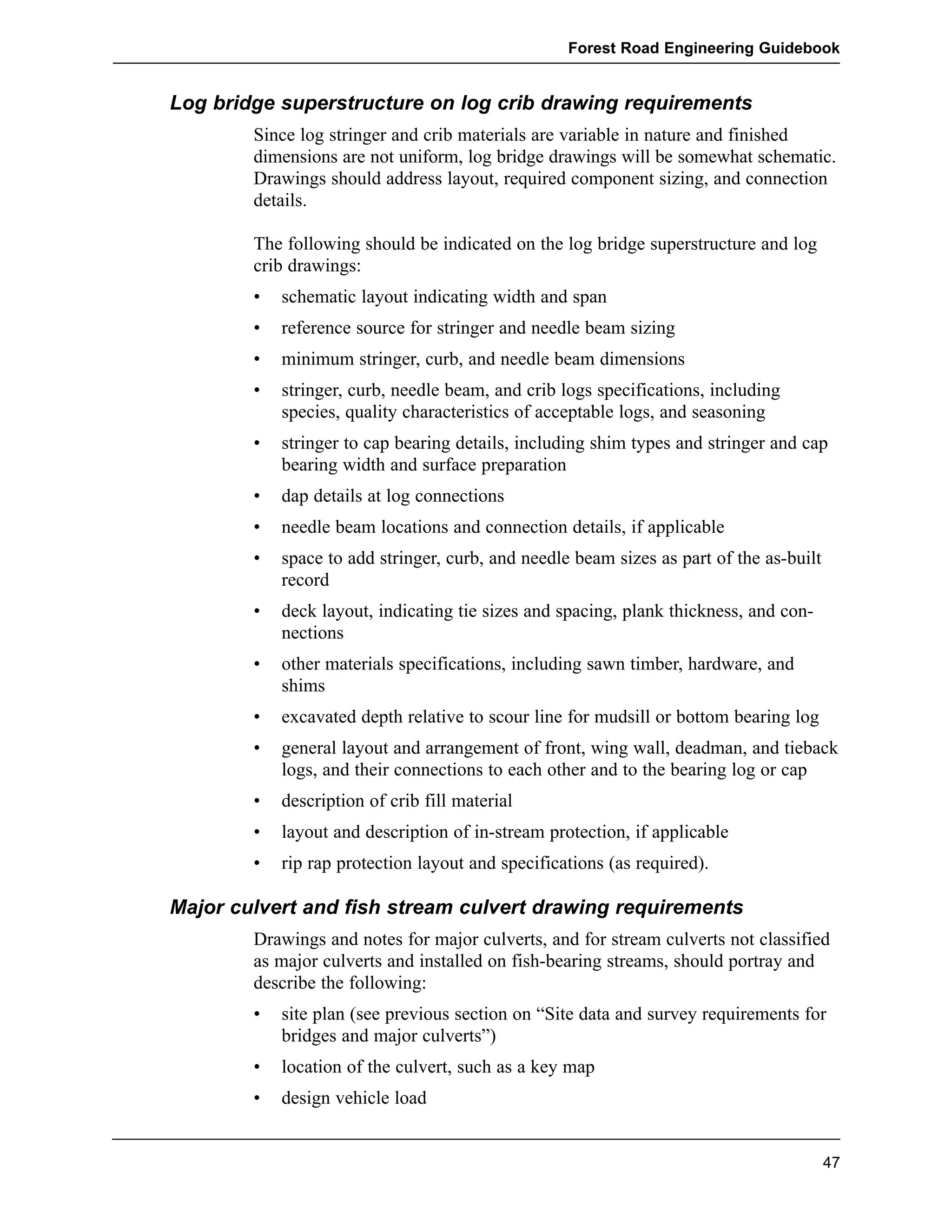 Forest Road Engineering Guidebook 
Log bridge superstructure on log crib drawing requirements 
Since log stringer and crib materials are variable in nature and finished 
dimensions are not uniform, log bridge drawings will be somewhat schematic. 
Drawings should address layout, required component sizing, and connection 
details. 
The following should be indicated on the log bridge superstructure and log 
crib drawings: 
• schematic layout indicating width and span 
• reference source for stringer and needle beam sizing 
• minimum stringer, curb, and needle beam dimensions 
• stringer, curb, needle beam, and crib logs specifications, including 
species, quality characteristics of acceptable logs, and seasoning 
• stringer to cap bearing details, including shim types and stringer and cap 
bearing width and surface preparation 
• dap details at log connections 
• needle beam locations and connection details, if applicable 
• space to add stringer, curb, and needle beam sizes as part of the as-built 
record 
• deck layout, indicating tie sizes and spacing, plank thickness, and con-nections 
• other materials specifications, including sawn timber, hardware, and 
shims 
• excavated depth relative to scour line for mudsill or bottom bearing log 
• general layout and arrangement of front, wing wall, deadman, and tieback 
logs, and their connections to each other and to the bearing log or cap 
• description of crib fill material 
• layout and description of in-stream protection, if applicable 
• rip rap protection layout and specifications (as required). 
Major culvert and fish stream culvert drawing requirements 
Drawings and notes for major culverts, and for stream culverts not classified 
as major culverts and installed on fish-bearing streams, should portray and 
describe the following: 
• site plan (see previous section on “Site data and survey requirements for 
bridges and major culverts”) 
• location of the culvert, such as a key map 
• design vehicle load 
47 
 