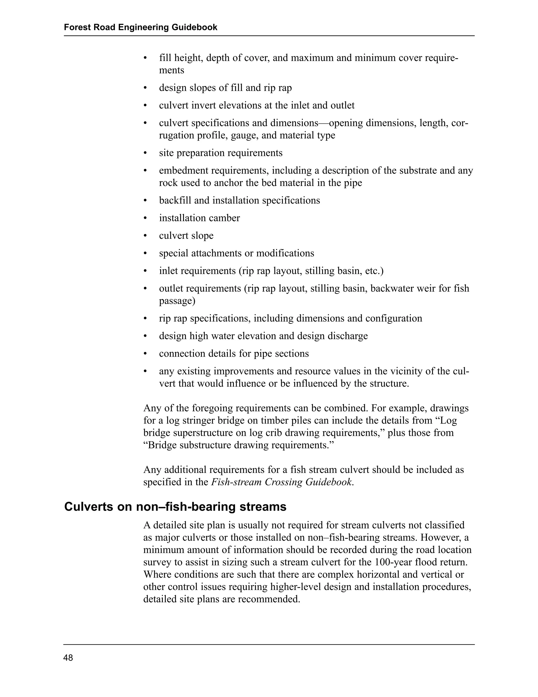 Forest Road Engineering Guidebook 
• fill height, depth of cover, and maximum and minimum cover require-ments 
• design slopes of fill and rip rap 
• culvert invert elevations at the inlet and outlet 
• culvert specifications and dimensions—opening dimensions, length, cor-rugation 
profile, gauge, and material type 
• site preparation requirements 
• embedment requirements, including a description of the substrate and any 
rock used to anchor the bed material in the pipe 
• backfill and installation specifications 
• installation camber 
• culvert slope 
• special attachments or modifications 
• inlet requirements (rip rap layout, stilling basin, etc.) 
• outlet requirements (rip rap layout, stilling basin, backwater weir for fish 
passage) 
• rip rap specifications, including dimensions and configuration 
• design high water elevation and design discharge 
• connection details for pipe sections 
• any existing improvements and resource values in the vicinity of the cul-vert 
that would influence or be influenced by the structure. 
Any of the foregoing requirements can be combined. For example, drawings 
for a log stringer bridge on timber piles can include the details from “Log 
bridge superstructure on log crib drawing requirements,” plus those from 
“Bridge substructure drawing requirements.” 
Any additional requirements for a fish stream culvert should be included as 
specified in the Fish-stream Crossing Guidebook. 
Culverts on non–fish-bearing streams 
A detailed site plan is usually not required for stream culverts not classified 
as major culverts or those installed on non–fish-bearing streams. However, a 
minimum amount of information should be recorded during the road location 
survey to assist in sizing such a stream culvert for the 100-year flood return. 
Where conditions are such that there are complex horizontal and vertical or 
other control issues requiring higher-level design and installation procedures, 
detailed site plans are recommended. 
48 
 