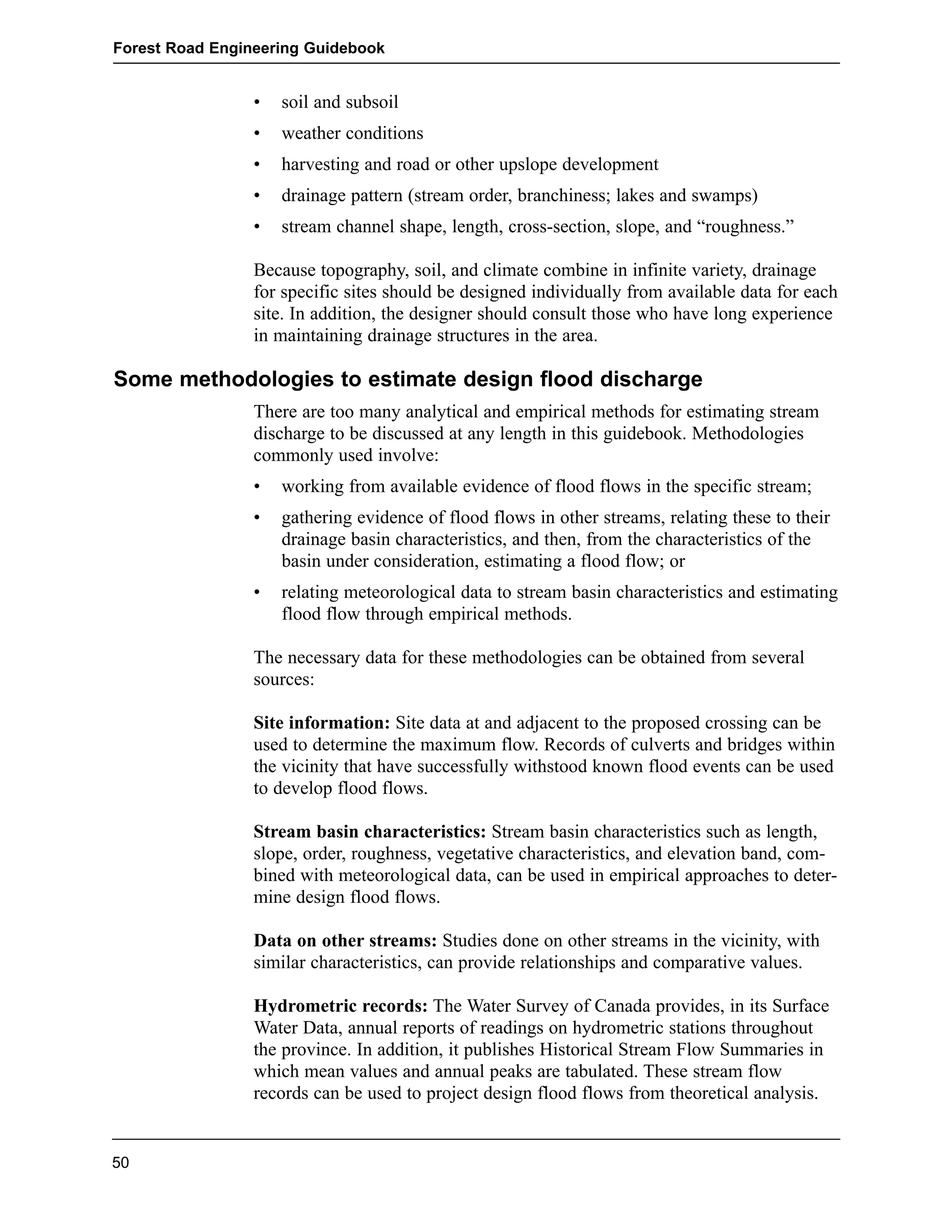 Forest Road Engineering Guidebook 
• soil and subsoil 
• weather conditions 
• harvesting and road or other upslope development 
• drainage pattern (stream order, branchiness; lakes and swamps) 
• stream channel shape, length, cross-section, slope, and “roughness.” 
Because topography, soil, and climate combine in infinite variety, drainage 
for specific sites should be designed individually from available data for each 
site. In addition, the designer should consult those who have long experience 
in maintaining drainage structures in the area. 
Some methodologies to estimate design flood discharge 
There are too many analytical and empirical methods for estimating stream 
discharge to be discussed at any length in this guidebook. Methodologies 
commonly used involve: 
• working from available evidence of flood flows in the specific stream; 
• gathering evidence of flood flows in other streams, relating these to their 
drainage basin characteristics, and then, from the characteristics of the 
basin under consideration, estimating a flood flow; or 
• relating meteorological data to stream basin characteristics and estimating 
flood flow through empirical methods. 
The necessary data for these methodologies can be obtained from several 
sources: 
Site information: Site data at and adjacent to the proposed crossing can be 
used to determine the maximum flow. Records of culverts and bridges within 
the vicinity that have successfully withstood known flood events can be used 
to develop flood flows. 
Stream basin characteristics: Stream basin characteristics such as length, 
slope, order, roughness, vegetative characteristics, and elevation band, com-bined 
with meteorological data, can be used in empirical approaches to deter-mine 
design flood flows. 
Data on other streams: Studies done on other streams in the vicinity, with 
similar characteristics, can provide relationships and comparative values. 
Hydrometric records: The Water Survey of Canada provides, in its Surface 
Water Data, annual reports of readings on hydrometric stations throughout 
the province. In addition, it publishes Historical Stream Flow Summaries in 
which mean values and annual peaks are tabulated. These stream flow 
records can be used to project design flood flows from theoretical analysis. 
50 
 