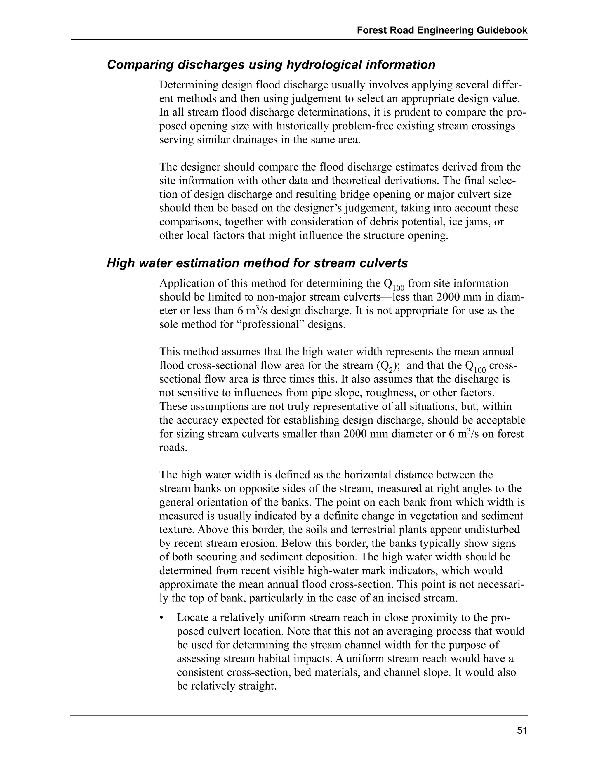 Forest Road Engineering Guidebook 
Comparing discharges using hydrological information 
Determining design flood discharge usually involves applying several differ-ent 
methods and then using judgement to select an appropriate design value. 
In all stream flood discharge determinations, it is prudent to compare the pro-posed 
opening size with historically problem-free existing stream crossings 
serving similar drainages in the same area. 
The designer should compare the flood discharge estimates derived from the 
site information with other data and theoretical derivations. The final selec-tion 
of design discharge and resulting bridge opening or major culvert size 
should then be based on the designer’s judgement, taking into account these 
comparisons, together with consideration of debris potential, ice jams, or 
other local factors that might influence the structure opening. 
High water estimation method for stream culverts 
Application of this method for determining the Q100 from site information 
should be limited to non-major stream culverts—less than 2000 mm in diam-eter 
or less than 6 m3/s design discharge. It is not appropriate for use as the 
sole method for “professional” designs. 
This method assumes that the high water width represents the mean annual 
flood cross-sectional flow area for the stream (Q2); and that the Q100 cross-sectional 
flow area is three times this. It also assumes that the discharge is 
not sensitive to influences from pipe slope, roughness, or other factors. 
These assumptions are not truly representative of all situations, but, within 
the accuracy expected for establishing design discharge, should be acceptable 
for sizing stream culverts smaller than 2000 mm diameter or 6 m3/s on forest 
roads. 
The high water width is defined as the horizontal distance between the 
stream banks on opposite sides of the stream, measured at right angles to the 
general orientation of the banks. The point on each bank from which width is 
measured is usually indicated by a definite change in vegetation and sediment 
texture. Above this border, the soils and terrestrial plants appear undisturbed 
by recent stream erosion. Below this border, the banks typically show signs 
of both scouring and sediment deposition. The high water width should be 
determined from recent visible high-water mark indicators, which would 
approximate the mean annual flood cross-section. This point is not necessari-ly 
the top of bank, particularly in the case of an incised stream. 
• Locate a relatively uniform stream reach in close proximity to the pro-posed 
culvert location. Note that this not an averaging process that would 
be used for determining the stream channel width for the purpose of 
assessing stream habitat impacts. A uniform stream reach would have a 
consistent cross-section, bed materials, and channel slope. It would also 
be relatively straight. 
51 
 