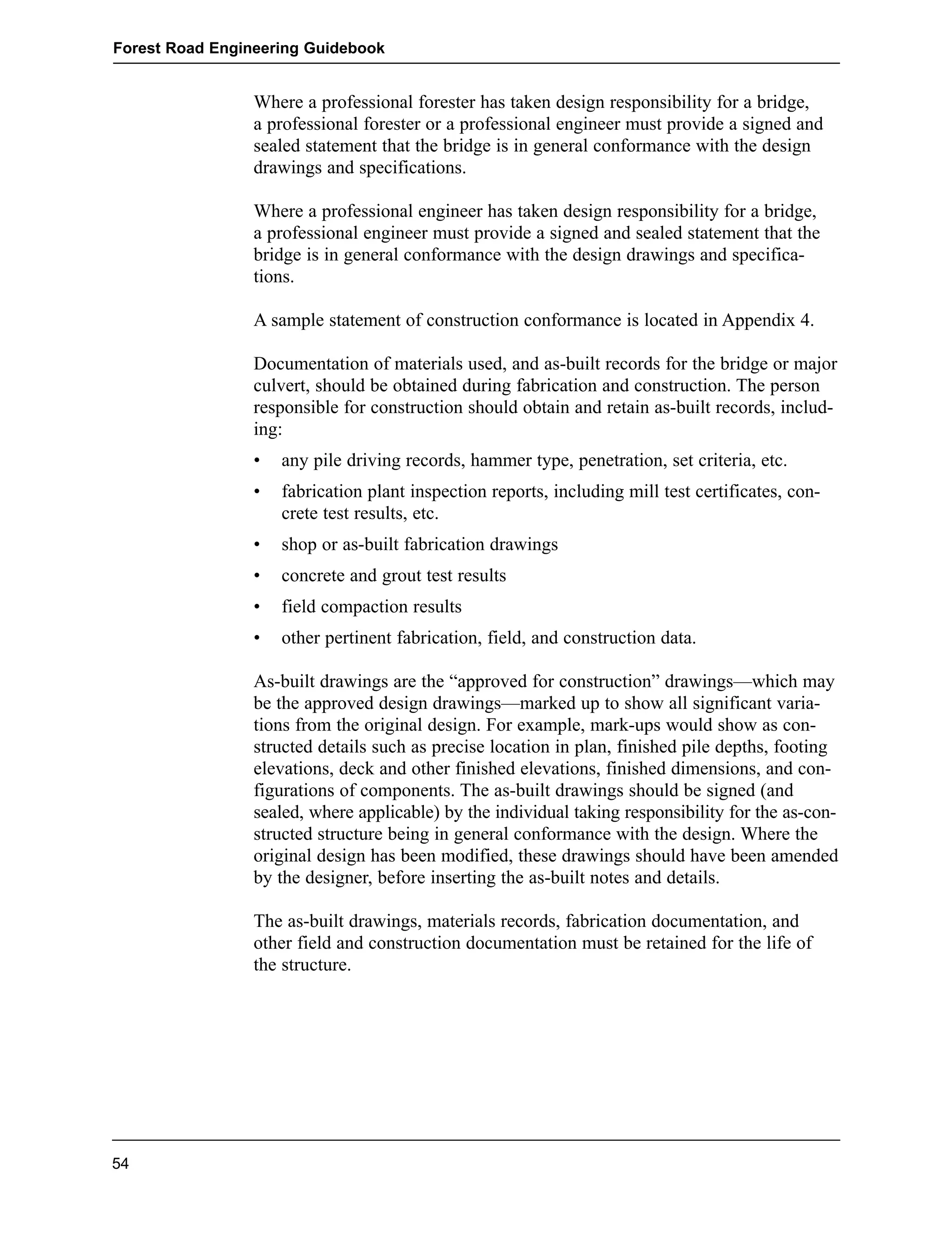 Forest Road Engineering Guidebook 
Where a professional forester has taken design responsibility for a bridge, 
a professional forester or a professional engineer must provide a signed and 
sealed statement that the bridge is in general conformance with the design 
drawings and specifications. 
Where a professional engineer has taken design responsibility for a bridge, 
a professional engineer must provide a signed and sealed statement that the 
bridge is in general conformance with the design drawings and specifica-tions. 
A sample statement of construction conformance is located in Appendix 4. 
Documentation of materials used, and as-built records for the bridge or major 
culvert, should be obtained during fabrication and construction. The person 
responsible for construction should obtain and retain as-built records, includ-ing: 
• any pile driving records, hammer type, penetration, set criteria, etc. 
• fabrication plant inspection reports, including mill test certificates, con-crete 
test results, etc. 
• shop or as-built fabrication drawings 
• concrete and grout test results 
• field compaction results 
• other pertinent fabrication, field, and construction data. 
As-built drawings are the “approved for construction” drawings—which may 
be the approved design drawings—marked up to show all significant varia-tions 
from the original design. For example, mark-ups would show as con-structed 
details such as precise location in plan, finished pile depths, footing 
elevations, deck and other finished elevations, finished dimensions, and con-figurations 
of components. The as-built drawings should be signed (and 
sealed, where applicable) by the individual taking responsibility for the as-con-structed 
structure being in general conformance with the design. Where the 
original design has been modified, these drawings should have been amended 
by the designer, before inserting the as-built notes and details. 
The as-built drawings, materials records, fabrication documentation, and 
other field and construction documentation must be retained for the life of 
the structure. 
54 
 