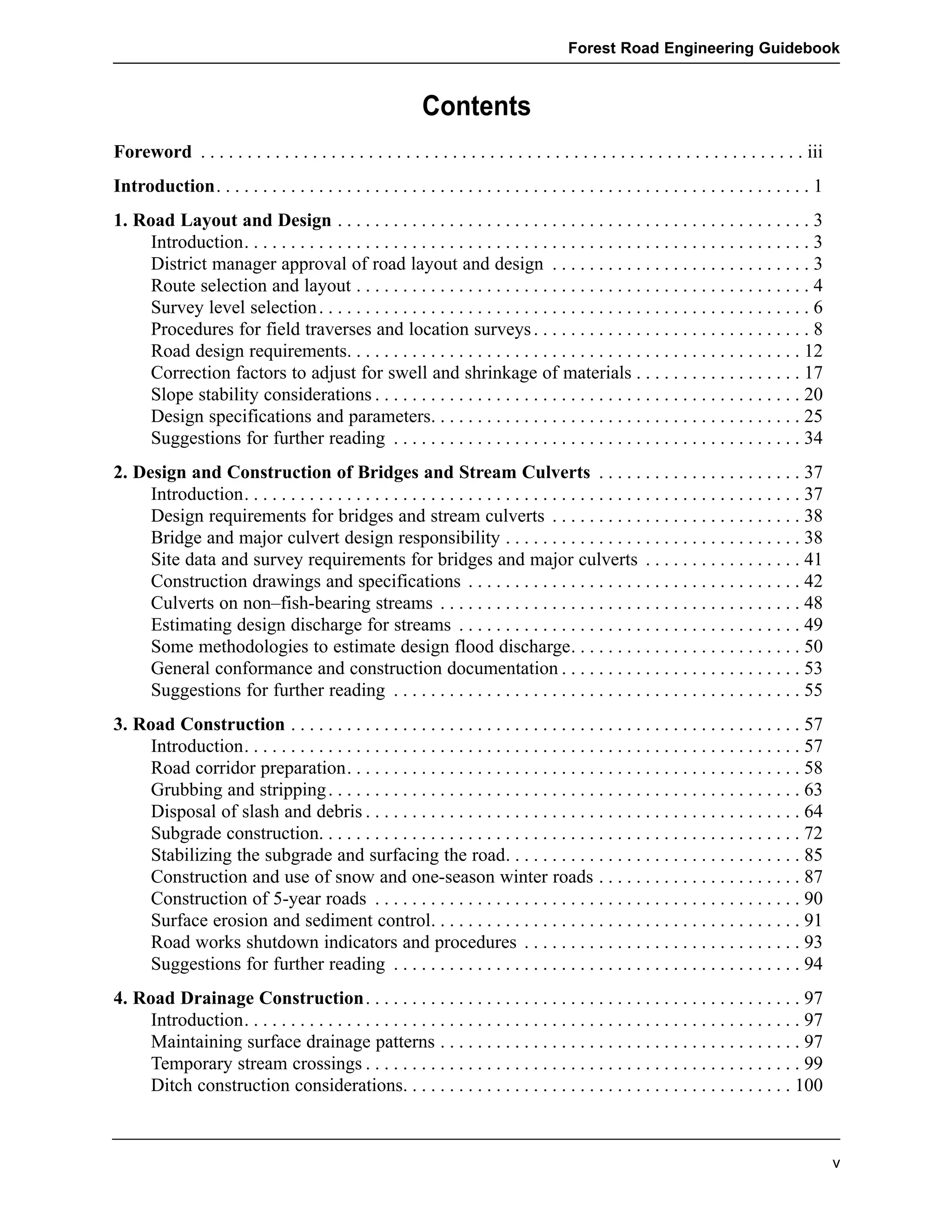 Forest Road Engineering Guidebook 
v 
Contents 
Foreword . . . . . . . . . . . . . . . . . . . . . . . . . . . . . . . . . . . . . . . . . . . . . . . . . . . . . . . . . . . . . . . . . iii 
Introduction. . . . . . . . . . . . . . . . . . . . . . . . . . . . . . . . . . . . . . . . . . . . . . . . . . . . . . . . . . . . . . . . 1 
1. Road Layout and Design . . . . . . . . . . . . . . . . . . . . . . . . . . . . . . . . . . . . . . . . . . . . . . . . . . . 3 
Introduction. . . . . . . . . . . . . . . . . . . . . . . . . . . . . . . . . . . . . . . . . . . . . . . . . . . . . . . . . . . . . 3 
District manager approval of road layout and design . . . . . . . . . . . . . . . . . . . . . . . . . . . . 3 
Route selection and layout . . . . . . . . . . . . . . . . . . . . . . . . . . . . . . . . . . . . . . . . . . . . . . . . . 4 
Survey level selection . . . . . . . . . . . . . . . . . . . . . . . . . . . . . . . . . . . . . . . . . . . . . . . . . . . . . 6 
Procedures for field traverses and location surveys . . . . . . . . . . . . . . . . . . . . . . . . . . . . . . 8 
Road design requirements. . . . . . . . . . . . . . . . . . . . . . . . . . . . . . . . . . . . . . . . . . . . . . . . . 12 
Correction factors to adjust for swell and shrinkage of materials . . . . . . . . . . . . . . . . . . 17 
Slope stability considerations . . . . . . . . . . . . . . . . . . . . . . . . . . . . . . . . . . . . . . . . . . . . . . 20 
Design specifications and parameters. . . . . . . . . . . . . . . . . . . . . . . . . . . . . . . . . . . . . . . . 25 
Suggestions for further reading . . . . . . . . . . . . . . . . . . . . . . . . . . . . . . . . . . . . . . . . . . . . 34 
2. Design and Construction of Bridges and Stream Culverts . . . . . . . . . . . . . . . . . . . . . . 37 
Introduction. . . . . . . . . . . . . . . . . . . . . . . . . . . . . . . . . . . . . . . . . . . . . . . . . . . . . . . . . . . . 37 
Design requirements for bridges and stream culverts . . . . . . . . . . . . . . . . . . . . . . . . . . . 38 
Bridge and major culvert design responsibility . . . . . . . . . . . . . . . . . . . . . . . . . . . . . . . . 38 
Site data and survey requirements for bridges and major culverts . . . . . . . . . . . . . . . . . 41 
Construction drawings and specifications . . . . . . . . . . . . . . . . . . . . . . . . . . . . . . . . . . . . 42 
Culverts on non–fish-bearing streams . . . . . . . . . . . . . . . . . . . . . . . . . . . . . . . . . . . . . . . 48 
Estimating design discharge for streams . . . . . . . . . . . . . . . . . . . . . . . . . . . . . . . . . . . . . 49 
Some methodologies to estimate design flood discharge. . . . . . . . . . . . . . . . . . . . . . . . . 50 
General conformance and construction documentation . . . . . . . . . . . . . . . . . . . . . . . . . . 53 
Suggestions for further reading . . . . . . . . . . . . . . . . . . . . . . . . . . . . . . . . . . . . . . . . . . . . 55 
3. Road Construction . . . . . . . . . . . . . . . . . . . . . . . . . . . . . . . . . . . . . . . . . . . . . . . . . . . . . . . 57 
Introduction. . . . . . . . . . . . . . . . . . . . . . . . . . . . . . . . . . . . . . . . . . . . . . . . . . . . . . . . . . . . 57 
Road corridor preparation. . . . . . . . . . . . . . . . . . . . . . . . . . . . . . . . . . . . . . . . . . . . . . . . . 58 
Grubbing and stripping . . . . . . . . . . . . . . . . . . . . . . . . . . . . . . . . . . . . . . . . . . . . . . . . . . . 63 
Disposal of slash and debris . . . . . . . . . . . . . . . . . . . . . . . . . . . . . . . . . . . . . . . . . . . . . . . 64 
Subgrade construction. . . . . . . . . . . . . . . . . . . . . . . . . . . . . . . . . . . . . . . . . . . . . . . . . . . . 72 
Stabilizing the subgrade and surfacing the road. . . . . . . . . . . . . . . . . . . . . . . . . . . . . . . . 85 
Construction and use of snow and one-season winter roads . . . . . . . . . . . . . . . . . . . . . . 87 
Construction of 5-year roads . . . . . . . . . . . . . . . . . . . . . . . . . . . . . . . . . . . . . . . . . . . . . . 90 
Surface erosion and sediment control. . . . . . . . . . . . . . . . . . . . . . . . . . . . . . . . . . . . . . . . 91 
Road works shutdown indicators and procedures . . . . . . . . . . . . . . . . . . . . . . . . . . . . . . 93 
Suggestions for further reading . . . . . . . . . . . . . . . . . . . . . . . . . . . . . . . . . . . . . . . . . . . . 94 
4. Road Drainage Construction. . . . . . . . . . . . . . . . . . . . . . . . . . . . . . . . . . . . . . . . . . . . . . . 97 
Introduction. . . . . . . . . . . . . . . . . . . . . . . . . . . . . . . . . . . . . . . . . . . . . . . . . . . . . . . . . . . . 97 
Maintaining surface drainage patterns . . . . . . . . . . . . . . . . . . . . . . . . . . . . . . . . . . . . . . . 97 
Temporary stream crossings . . . . . . . . . . . . . . . . . . . . . . . . . . . . . . . . . . . . . . . . . . . . . . . 99 
Ditch construction considerations. . . . . . . . . . . . . . . . . . . . . . . . . . . . . . . . . . . . . . . . . . 100 
 
