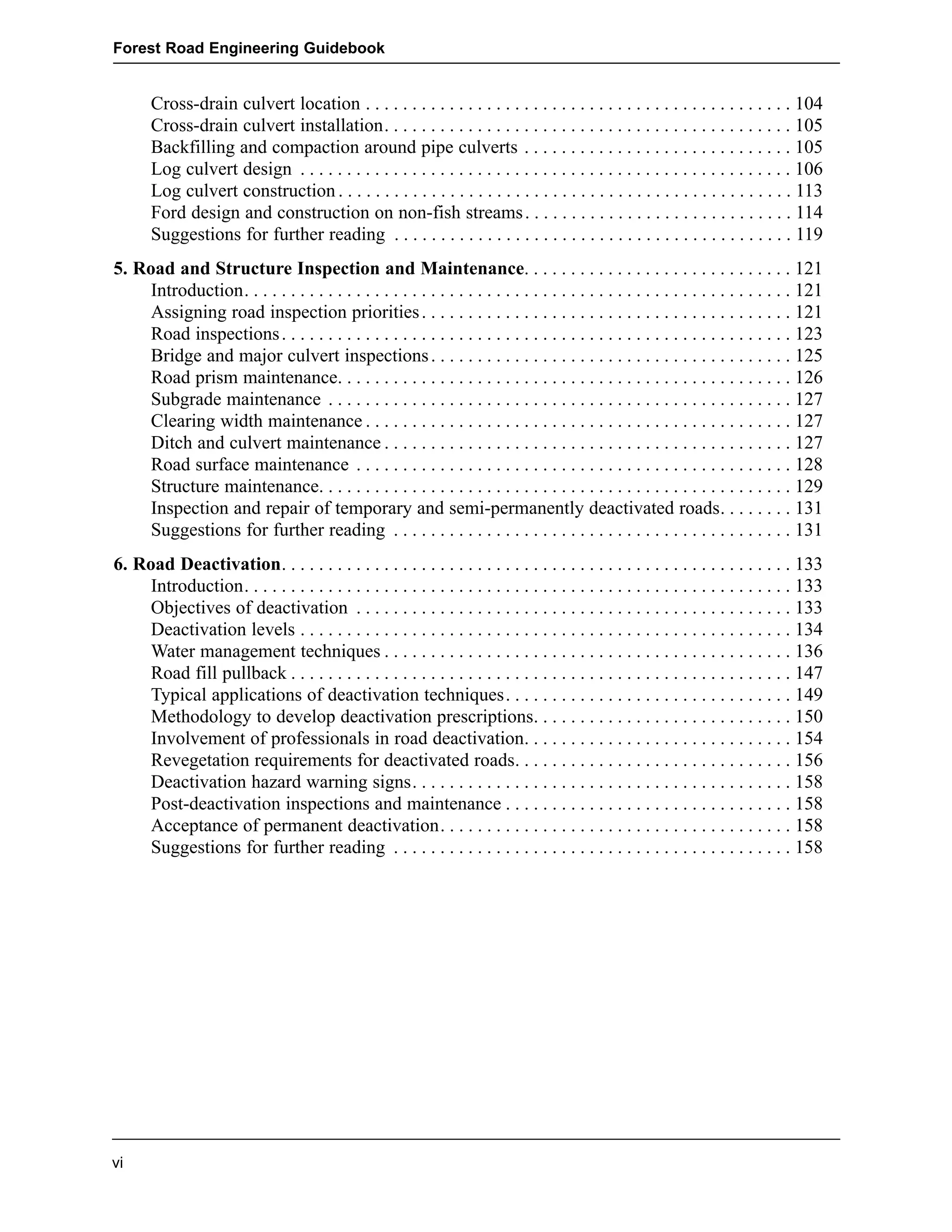 Forest Road Engineering Guidebook 
vi 
Cross-drain culvert location . . . . . . . . . . . . . . . . . . . . . . . . . . . . . . . . . . . . . . . . . . . . . . 104 
Cross-drain culvert installation. . . . . . . . . . . . . . . . . . . . . . . . . . . . . . . . . . . . . . . . . . . . 105 
Backfilling and compaction around pipe culverts . . . . . . . . . . . . . . . . . . . . . . . . . . . . . 105 
Log culvert design . . . . . . . . . . . . . . . . . . . . . . . . . . . . . . . . . . . . . . . . . . . . . . . . . . . . . 106 
Log culvert construction . . . . . . . . . . . . . . . . . . . . . . . . . . . . . . . . . . . . . . . . . . . . . . . . . 113 
Ford design and construction on non-fish streams . . . . . . . . . . . . . . . . . . . . . . . . . . . . . 114 
Suggestions for further reading . . . . . . . . . . . . . . . . . . . . . . . . . . . . . . . . . . . . . . . . . . . 119 
5. Road and Structure Inspection and Maintenance. . . . . . . . . . . . . . . . . . . . . . . . . . . . . 121 
Introduction. . . . . . . . . . . . . . . . . . . . . . . . . . . . . . . . . . . . . . . . . . . . . . . . . . . . . . . . . . . 121 
Assigning road inspection priorities . . . . . . . . . . . . . . . . . . . . . . . . . . . . . . . . . . . . . . . . 121 
Road inspections . . . . . . . . . . . . . . . . . . . . . . . . . . . . . . . . . . . . . . . . . . . . . . . . . . . . . . . 123 
Bridge and major culvert inspections . . . . . . . . . . . . . . . . . . . . . . . . . . . . . . . . . . . . . . . 125 
Road prism maintenance. . . . . . . . . . . . . . . . . . . . . . . . . . . . . . . . . . . . . . . . . . . . . . . . . 126 
Subgrade maintenance . . . . . . . . . . . . . . . . . . . . . . . . . . . . . . . . . . . . . . . . . . . . . . . . . . 127 
Clearing width maintenance . . . . . . . . . . . . . . . . . . . . . . . . . . . . . . . . . . . . . . . . . . . . . . 127 
Ditch and culvert maintenance . . . . . . . . . . . . . . . . . . . . . . . . . . . . . . . . . . . . . . . . . . . . 127 
Road surface maintenance . . . . . . . . . . . . . . . . . . . . . . . . . . . . . . . . . . . . . . . . . . . . . . . 128 
Structure maintenance. . . . . . . . . . . . . . . . . . . . . . . . . . . . . . . . . . . . . . . . . . . . . . . . . . . 129 
Inspection and repair of temporary and semi-permanently deactivated roads. . . . . . . . 131 
Suggestions for further reading . . . . . . . . . . . . . . . . . . . . . . . . . . . . . . . . . . . . . . . . . . . 131 
6. Road Deactivation. . . . . . . . . . . . . . . . . . . . . . . . . . . . . . . . . . . . . . . . . . . . . . . . . . . . . . . 133 
Introduction. . . . . . . . . . . . . . . . . . . . . . . . . . . . . . . . . . . . . . . . . . . . . . . . . . . . . . . . . . . 133 
Objectives of deactivation . . . . . . . . . . . . . . . . . . . . . . . . . . . . . . . . . . . . . . . . . . . . . . . 133 
Deactivation levels . . . . . . . . . . . . . . . . . . . . . . . . . . . . . . . . . . . . . . . . . . . . . . . . . . . . . 134 
Water management techniques . . . . . . . . . . . . . . . . . . . . . . . . . . . . . . . . . . . . . . . . . . . . 136 
Road fill pullback . . . . . . . . . . . . . . . . . . . . . . . . . . . . . . . . . . . . . . . . . . . . . . . . . . . . . . 147 
Typical applications of deactivation techniques. . . . . . . . . . . . . . . . . . . . . . . . . . . . . . . 149 
Methodology to develop deactivation prescriptions. . . . . . . . . . . . . . . . . . . . . . . . . . . . 150 
Involvement of professionals in road deactivation. . . . . . . . . . . . . . . . . . . . . . . . . . . . . 154 
Revegetation requirements for deactivated roads. . . . . . . . . . . . . . . . . . . . . . . . . . . . . . 156 
Deactivation hazard warning signs. . . . . . . . . . . . . . . . . . . . . . . . . . . . . . . . . . . . . . . . . 158 
Post-deactivation inspections and maintenance . . . . . . . . . . . . . . . . . . . . . . . . . . . . . . . 158 
Acceptance of permanent deactivation. . . . . . . . . . . . . . . . . . . . . . . . . . . . . . . . . . . . . . 158 
Suggestions for further reading . . . . . . . . . . . . . . . . . . . . . . . . . . . . . . . . . . . . . . . . . . . 158 
 