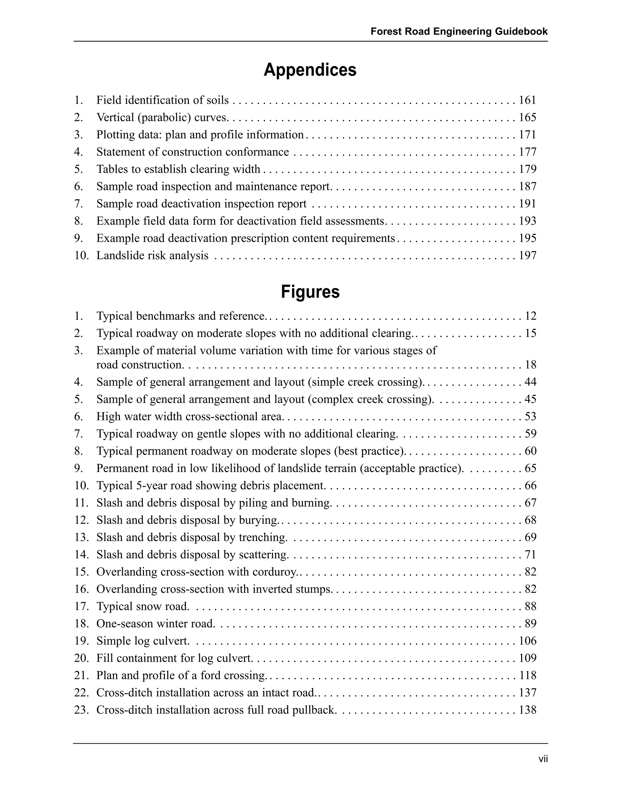Forest Road Engineering Guidebook 
Appendices 
1. Field identification of soils . . . . . . . . . . . . . . . . . . . . . . . . . . . . . . . . . . . . . . . . . . . . . . . 161 
2. Vertical (parabolic) curves. . . . . . . . . . . . . . . . . . . . . . . . . . . . . . . . . . . . . . . . . . . . . . . . 165 
3. Plotting data: plan and profile information . . . . . . . . . . . . . . . . . . . . . . . . . . . . . . . . . . . 171 
4. Statement of construction conformance . . . . . . . . . . . . . . . . . . . . . . . . . . . . . . . . . . . . . 177 
5. Tables to establish clearing width . . . . . . . . . . . . . . . . . . . . . . . . . . . . . . . . . . . . . . . . . . 179 
6. Sample road inspection and maintenance report. . . . . . . . . . . . . . . . . . . . . . . . . . . . . . . 187 
7. Sample road deactivation inspection report . . . . . . . . . . . . . . . . . . . . . . . . . . . . . . . . . . 191 
8. Example field data form for deactivation field assessments. . . . . . . . . . . . . . . . . . . . . . 193 
9. Example road deactivation prescription content requirements . . . . . . . . . . . . . . . . . . . . 195 
10. Landslide risk analysis . . . . . . . . . . . . . . . . . . . . . . . . . . . . . . . . . . . . . . . . . . . . . . . . . . 197 
vii 
Figures 
1. Typical benchmarks and reference. . . . . . . . . . . . . . . . . . . . . . . . . . . . . . . . . . . . . . . . . . . 12 
2. Typical roadway on moderate slopes with no additional clearing.. . . . . . . . . . . . . . . . . . 15 
3. Example of material volume variation with time for various stages of 
road construction. . . . . . . . . . . . . . . . . . . . . . . . . . . . . . . . . . . . . . . . . . . . . . . . . . . . . . . . 18 
4. Sample of general arrangement and layout (simple creek crossing). . . . . . . . . . . . . . . . . 44 
5. Sample of general arrangement and layout (complex creek crossing). . . . . . . . . . . . . . . 45 
6. High water width cross-sectional area. . . . . . . . . . . . . . . . . . . . . . . . . . . . . . . . . . . . . . . . 53 
7. Typical roadway on gentle slopes with no additional clearing. . . . . . . . . . . . . . . . . . . . . 59 
8. Typical permanent roadway on moderate slopes (best practice). . . . . . . . . . . . . . . . . . . . 60 
9. Permanent road in low likelihood of landslide terrain (acceptable practice). . . . . . . . . . 65 
10. Typical 5-year road showing debris placement. . . . . . . . . . . . . . . . . . . . . . . . . . . . . . . . . 66 
11. Slash and debris disposal by piling and burning. . . . . . . . . . . . . . . . . . . . . . . . . . . . . . . . 67 
12. Slash and debris disposal by burying.. . . . . . . . . . . . . . . . . . . . . . . . . . . . . . . . . . . . . . . . 68 
13. Slash and debris disposal by trenching. . . . . . . . . . . . . . . . . . . . . . . . . . . . . . . . . . . . . . . 69 
14. Slash and debris disposal by scattering. . . . . . . . . . . . . . . . . . . . . . . . . . . . . . . . . . . . . . . 71 
15. Overlanding cross-section with corduroy.. . . . . . . . . . . . . . . . . . . . . . . . . . . . . . . . . . . . . 82 
16. Overlanding cross-section with inverted stumps. . . . . . . . . . . . . . . . . . . . . . . . . . . . . . . . 82 
17. Typical snow road. . . . . . . . . . . . . . . . . . . . . . . . . . . . . . . . . . . . . . . . . . . . . . . . . . . . . . . 88 
18. One-season winter road. . . . . . . . . . . . . . . . . . . . . . . . . . . . . . . . . . . . . . . . . . . . . . . . . . . 89 
19. Simple log culvert. . . . . . . . . . . . . . . . . . . . . . . . . . . . . . . . . . . . . . . . . . . . . . . . . . . . . . 106 
20. Fill containment for log culvert. . . . . . . . . . . . . . . . . . . . . . . . . . . . . . . . . . . . . . . . . . . . 109 
21. Plan and profile of a ford crossing. . . . . . . . . . . . . . . . . . . . . . . . . . . . . . . . . . . . . . . . . . 118 
22. Cross-ditch installation across an intact road.. . . . . . . . . . . . . . . . . . . . . . . . . . . . . . . . . 137 
23. Cross-ditch installation across full road pullback. . . . . . . . . . . . . . . . . . . . . . . . . . . . . . 138 
 