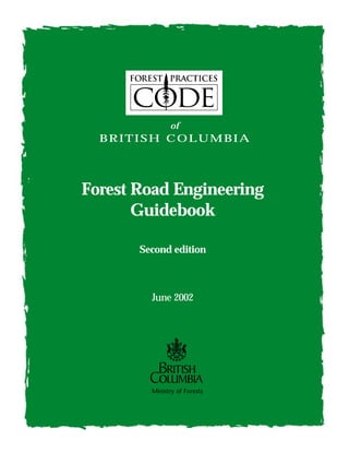 of 
BRITISH COLUMBIA 
Forest Road Engineering 
Guidebook 
Second edition 
June 2002 
Ministry of Forests 
 