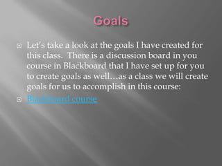   Let’s take a look at the goals I have created for
    this class. There is a discussion board in you
    course in Blackboard that I have set up for you
    to create goals as well…as a class we will create
    goals for us to accomplish in this course:
   Blackboard course
 