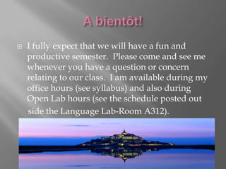    I fully expect that we will have a fun and
    productive semester. Please come and see me
    whenever you have a question or concern
    relating to our class. I am available during my
    office hours (see syllabus) and also during
    Open Lab hours (see the schedule posted out
    side the Language Lab-Room A312).
 