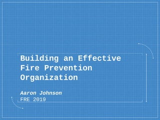 Building an Effective
Fire Prevention
Organization
Aaron Johnson
FRE 2019
 