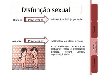 Disfunção sexual Homens Mulheres disfunção eréctil (impotência) dificuldade em atingir o clímax; na menopausa pode causar problemas físicos e psicológicos (frigidez, secura vaginal, depressão, insónias …) Pode levar a: Pode levar a: 