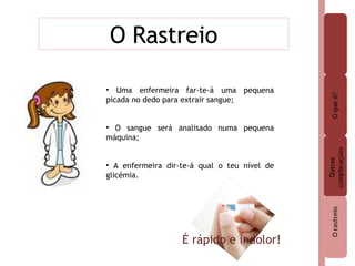 O Rastreio Uma enfermeira far-te-á uma pequena picada no dedo para extrair sangue; O sangue será analisado numa pequena máquina;  A enfermeira dir-te-á qual o teu nível de glicémia. É rápido e indolor! 