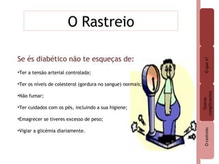 O Rastreio Se és diabético não te esqueças de: Ter a tensão arterial controlada; Ter os níveis de colesterol (gordura no sangue) normais; Não fumar; Ter cuidados com os pés, incluindo a sua higiene; Emagrecer se tiveres excesso de peso; Vigiar a glicémia diariamente. 