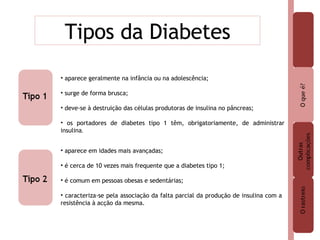 Tipos da Diabetes aparece geralmente na infância ou na adolescência; surge de forma brusca; deve-se à destruição das células produtoras de insulina no pâncreas; os portadores de diabetes tipo 1 têm, obrigatoriamente, de administrar insulina . aparece em idades mais avançadas; é cerca de 10 vezes mais frequente que a diabetes tipo 1; é comum em pessoas obesas e sedentárias; caracteriza-se pela associação da falta parcial da produção de insulina com a resistência à acção da mesma. 