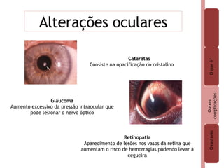 Alterações oculares Cataratas  Consiste na opacificação do cristalino Glaucoma Aumento excessivo da pressão intraocular que pode lesionar o nervo óptico Retinopatia Aparecimento de lesões nos vasos da retina que aumentam o risco de hemorragias podendo levar à cegueira 