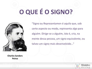 O QUE É O SIGNO?
                                      “Signo ou Representamen é aquilo que, sob
                                      certo aspecto ou modo, representa algo para
                                      alguém. Dirige-se a alguém, isto é, cria, na
                                      mente dessa pessoa, um signo equivalente, ou
                                      talvez um signo mais desenvolvido...”



      Charles Sanders
          Peirce

PEIRCE, Charles Sanders. Semiótica.
 