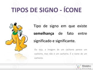 TIPOS DE SIGNO - ÍCONE

      Tipo de signo em que existe
      semelhança            de      fato      entre
      significado e significante.
       Ou seja, a imagem de um cachorro parece um
       cachorro, mas não é um cachorro. É o ícone de um
       cachorro.
 
