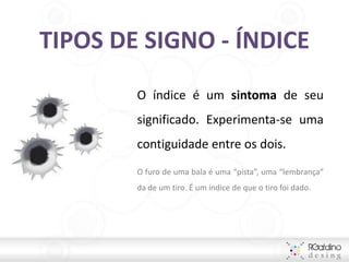 TIPOS DE SIGNO - ÍNDICE
        O índice é um sintoma de seu
        significado. Experimenta-se uma
        contiguidade entre os dois.
        O furo de uma bala é uma “pista”, uma “lembrança”
        da de um tiro. É um índice de que o tiro foi dado.
 