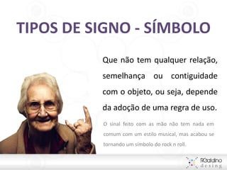 TIPOS DE SIGNO - SÍMBOLO
          Que não tem qualquer relação,
          semelhança ou contiguidade
          com o objeto, ou seja, depende
          da adoção de uma regra de uso.
          O sinal feito com as mão não tem nada em
          comum com um estilo musical, mas acabou se
          tornando um símbolo do rock n roll.
 