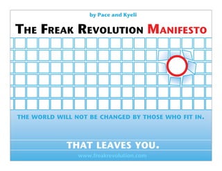 by Pace and Kyeli


THE FREAK REVOLUTION MANIFESTO




THE WORLD WILL NOT BE CHANGED BY THOSE WHO FIT IN.



             THAT LEAVES YOU.
                www.freakrevolution.com
 