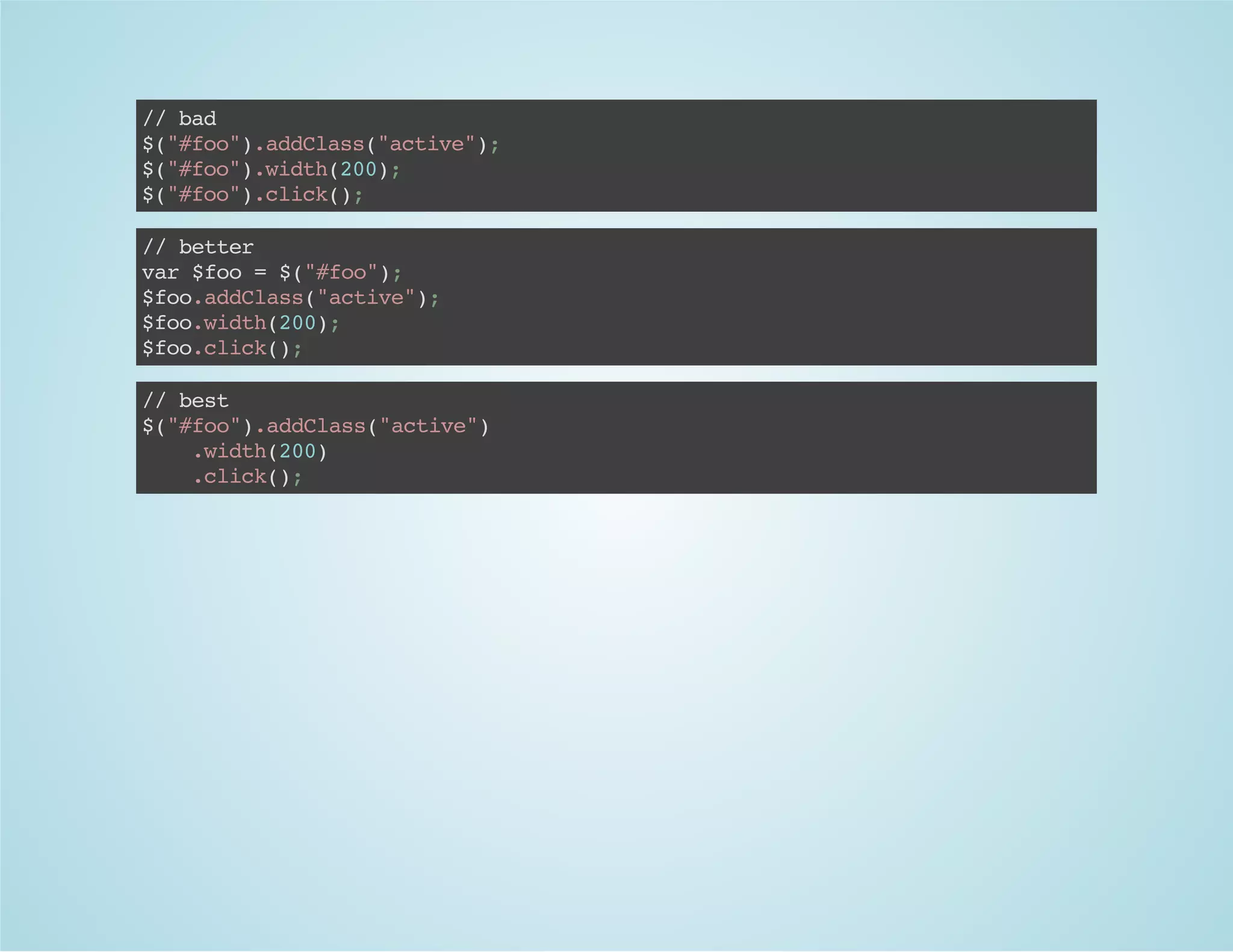 //bad
$("#foo").addClass("active");
$("#foo").width(200);
$("#foo").click();
//better
var$foo=$("#foo");
$foo.addClass("active");
$foo.width(200);
$foo.click();
//best
$("#foo").addClass("active")
.width(200)
.click();
 