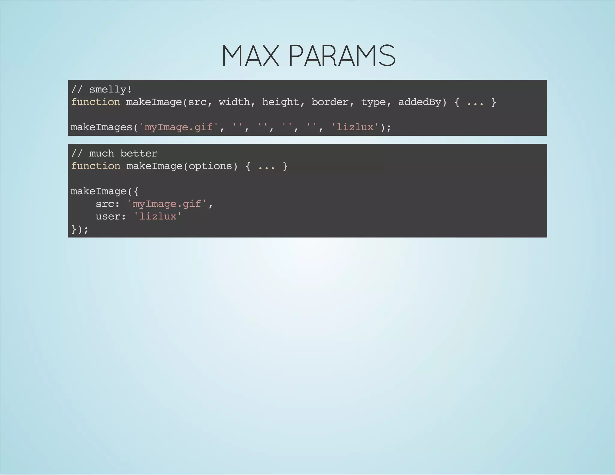 MAX PARAMS
//smelly!
functionmakeImage(src,width,height,border,type,addedBy){...}
makeImages('myImage.gif','','','','','lizlux');
//muchbetter
functionmakeImage(options){...}
makeImage({
src:'myImage.gif',
user:'lizlux'
});
 