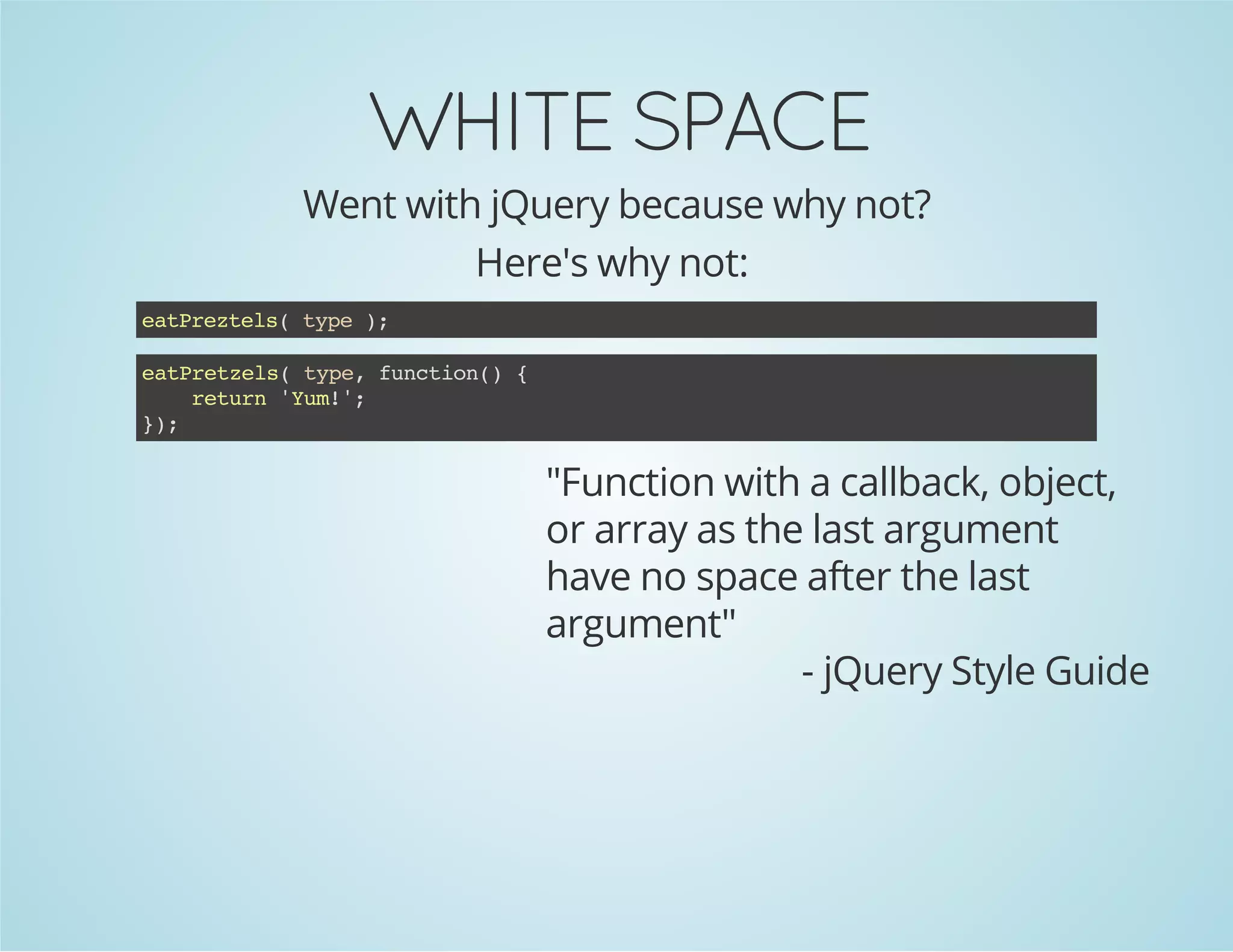 WHITE SPACE
Went with jQuery because why not?
Here's why not:
eatPreztels(type);
"Function with a callback, object,
or array as the last argument
have no space after the last
argument"
- jQuery Style Guide
eatPretzels(type,function(){
return'Yum!';
});
 