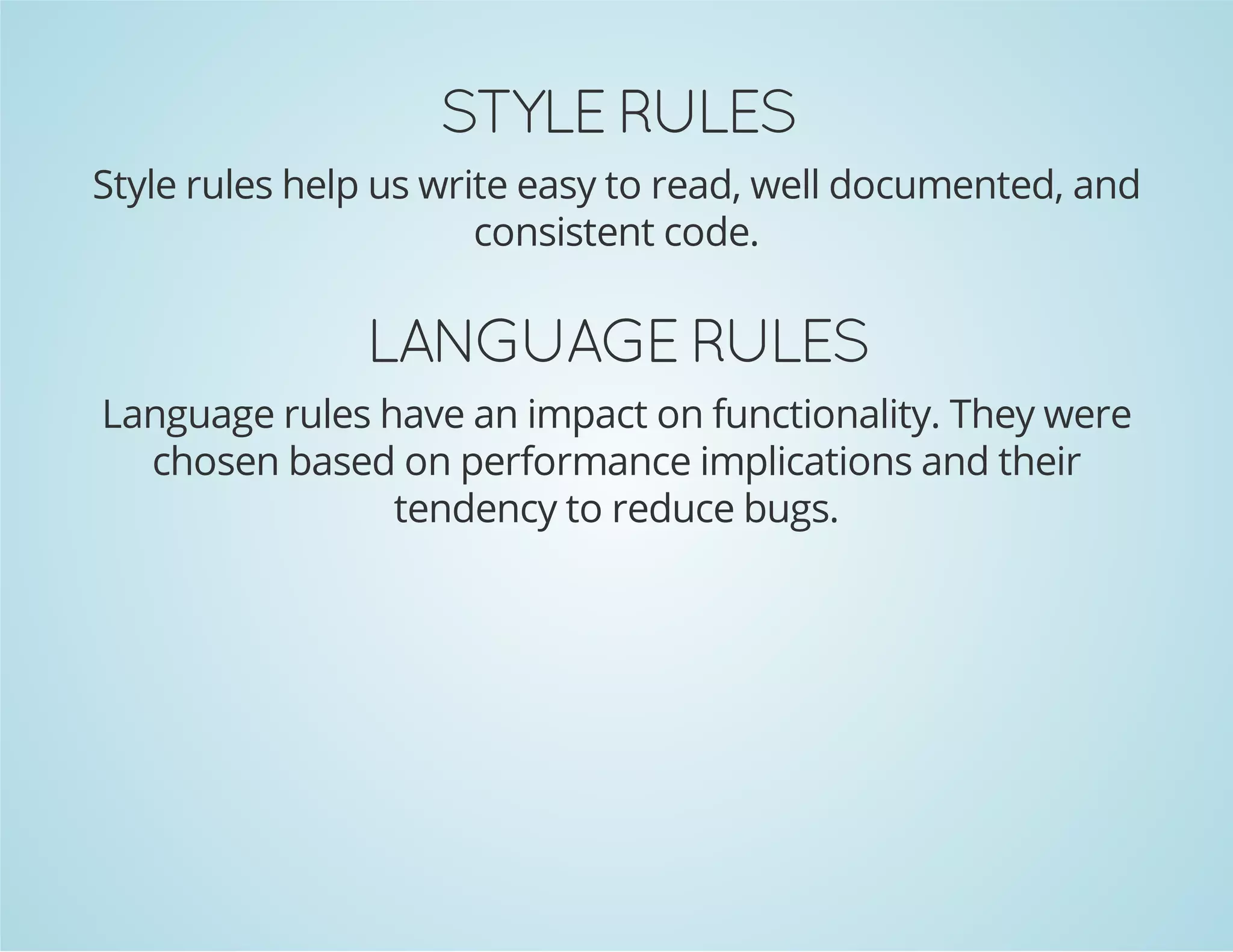 STYLE RULES
Style rules help us write easy to read, well documented, and
consistent code.
LANGUAGE RULES
Language rules have an impact on functionality. They were
chosen based on performance implications and their
tendency to reduce bugs.
 