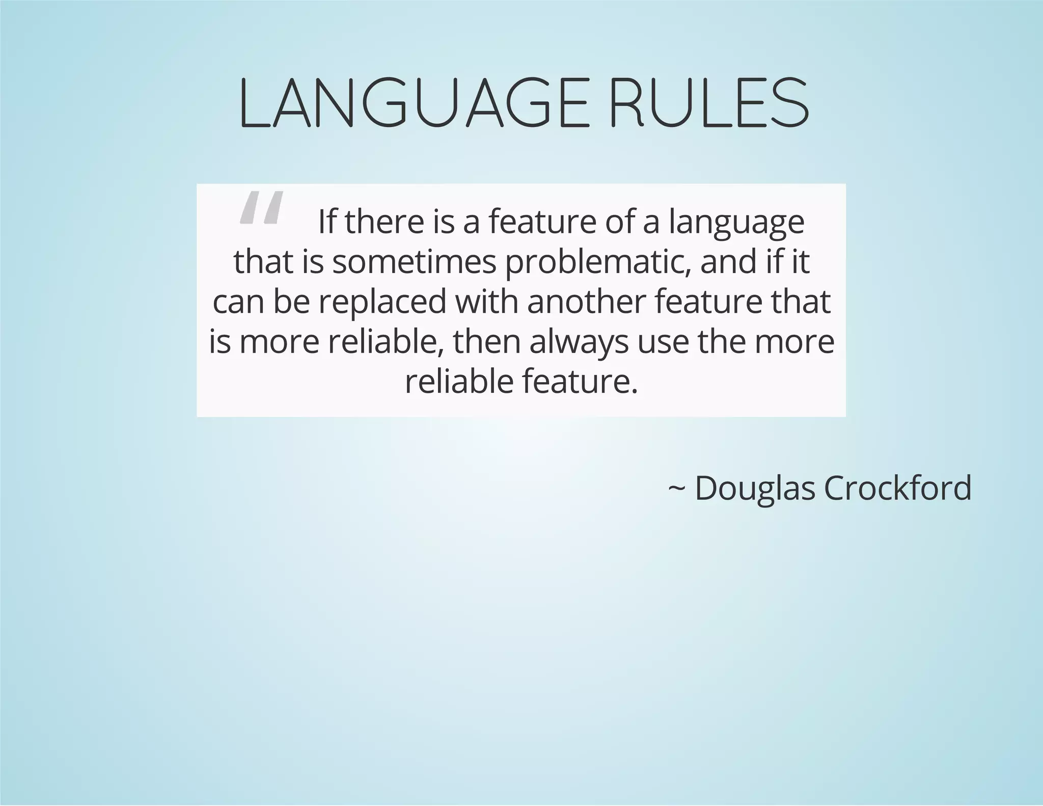 LANGUAGE RULES
“ If there is a feature of a language
that is sometimes problematic, and if it
can be replaced with another feature that
is more reliable, then always use the more
reliable feature.
~ Douglas Crockford
 