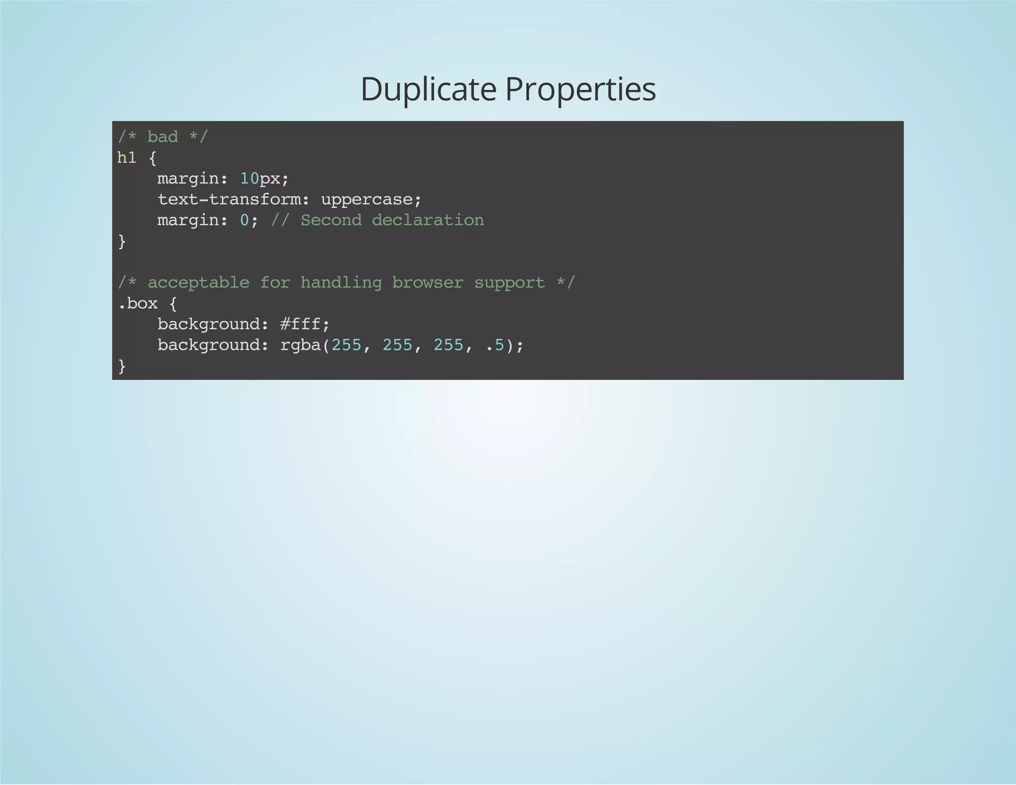 Duplicate Properties
/*bad*/
h1{
margin:10px;
text-transform:uppercase;
margin:0;//Seconddeclaration
}
/*acceptableforhandlingbrowsersupport*/
.box{
background:#fff;
background:rgba(255,255,255,.5);
}
 