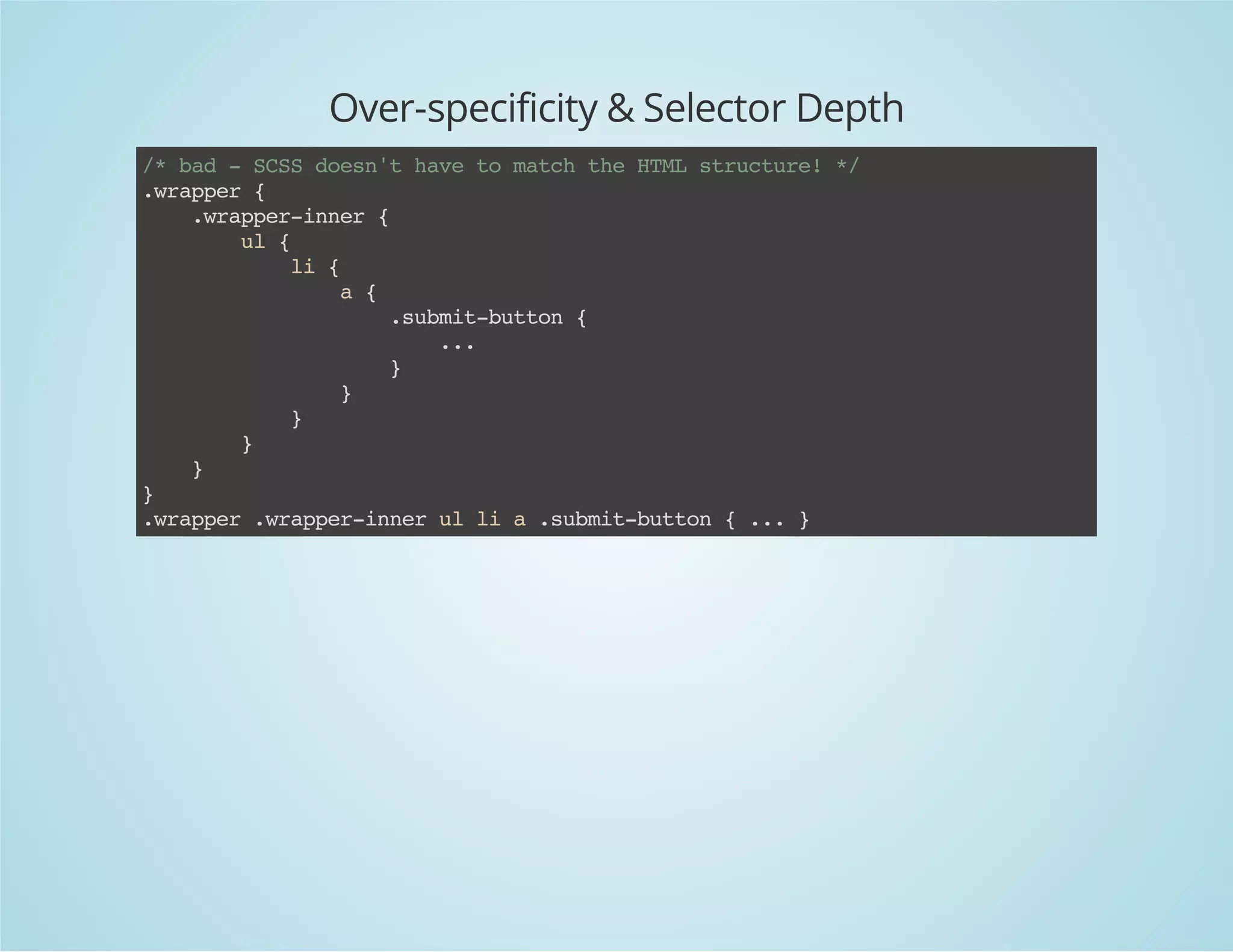 Over-specificity & Selector Depth
/*bad-SCSSdoesn'thavetomatchtheHTMLstructure!*/
.wrapper{
.wrapper-inner{
ul{
li{
a{
.submit-button{
...
}
}
}
}
}
}
.wrapper.wrapper-innerullia.submit-button{...}
 
