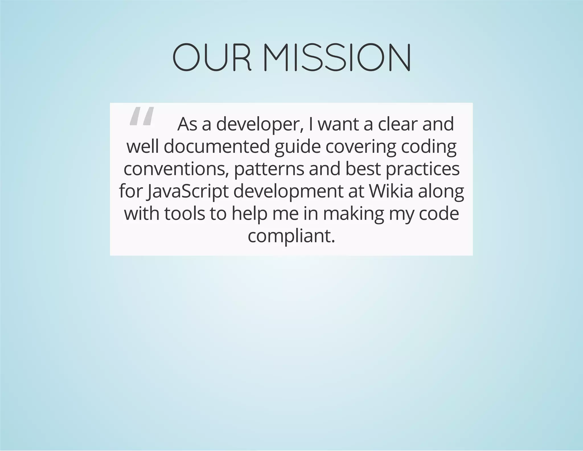 OUR MISSION
“ As a developer, I want a clear and
well documented guide covering coding
conventions, patterns and best practices
for JavaScript development at Wikia along
with tools to help me in making my code
compliant.
 