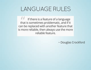 LANGUAGE RULES
“ If there is a feature of a language
that is sometimes problematic, and if it
can be replaced with another feature that
is more reliable, then always use the more
reliable feature.
~ Douglas Crockford
 