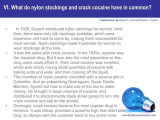In 1939, Dupont introduced nylon stockings for women. Until then, there were only silk stockings available, which were expensive and hard to come by, making them inaccessible for most women. Nylon stockings made it possible for women to wear stockings all the time.  It was the same with crack cocaine. In the 1970s, cocaine was the classiest drug. But it was also the most expensive so few drug users could afford it. Then crack cocaine was invented, which was simply mixing small quantities of cocaine with baking soda and water and then cooking off the liquid.  The invention of crack cocaine coincided with a cocaine glut in Colombia. And an enterprising Nicaraguan, Oscar Danilo Blandon, figured out how to make use of the two to make money. He brought in large volumes of cocaine, and distributed it to predominantly black street gangs to turn into crack cocaine and sell on the streets.  Overnight, crack cocaine became the most popular drug in America. It was cheap, provided a powerful high that didn’t last long, so always sent the customer back to buy some more.   VI.  What do nylon stockings and crack cocaine have in common?   