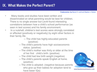 IX.  What Makes the Perfect Parent? Many books and studies have been written and disseminated on what parenting would be best for children. There is no single answer but Levitt found interesting correlations between how a child’s school performance (as seen in test scores) and his family environment.  In a nutshell, children’s test scores were strongly correlated or affected (positively or negatively) by eight other factors in their family life: -- The child has highly-educated parents (positive) -- The child’s parents have high socioeconomic status. (positive) -- The child’s mother was thirty or older at the time of her first  child’s birth. (positive) -- The child had low birth weight (negative) -- The child’s parents speak English at home. (positive) -- The child is adopted. (negative because parents who give up their babies for adoption tend to have lower IQs) -- The child’s parents are involved in the PTA.(positive) -- The child has many books at home. (positive) 