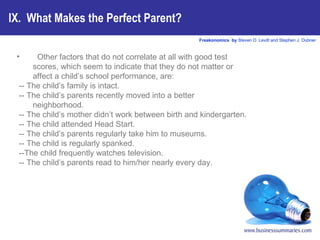 IX.  What Makes the Perfect Parent? Other factors that do not correlate at all with good test scores, which seem to indicate that they do not matter or affect a child’s school performance, are: -- The child’s family is intact. -- The child’s parents recently moved into a better neighborhood. -- The child’s mother didn’t work between birth and kindergarten. -- The child attended Head Start. -- The child’s parents regularly take him to museums. -- The child is regularly spanked. --The child frequently watches television. -- The child’s parents read to him/her nearly every day.   