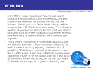 In the 1990s, violent crime rose in America and experts predicted it would continue to rise phenomenally. And then, suddenly, the crime rate fell. Experts then said this was because of better gun control laws, better policing, and the economic boom. But the theories were wrong. The real reason was that 20 years earlier, abortion became legal. And children who would have been born in adverse environments and thus were more likely to become criminals, were not being born anymore.  This is what “Freakonomics” by economist Steven D. Levitt and journalist Stephen J. Dubner is all about. It looks at the world and how it works by exploring “the hidden side of everything.” It challenges conventional wisdom and proves that it is often wrong. It asks fresh, interesting questions most economists wouldn’t even think about, such as: If drug dealers have so much money, why do they still live with their moms? Or which is more dangerous, a gun or a swimming pool?  THE BIG IDEA 