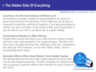 I. The Hidden Side Of Everything Incentives Are the Cornerstone of Modern Life An incentive is simply a means of urging people to do more of a good thing and less of a bad thing. From childhood, we all learn to respond to incentives, positive or negative. If you get good grades in school, you get a new bike. If you break curfew, you’re grounded. If you do well on your SATs, you get to go to a good college.  Conventional Wisdom Is Often Wrong People often lament that there is so much crime in modern society and say it was more peaceful in the “good old days.” But this is far from true if you take the long view. Statistics show that, compared to the 18th and 19th centuries, or even the 1900s-1950s, crime is considerably lower today.  Dramatic Effects Often Have Distant, Even Subtle Causes We already learned that one major reason behind the crime drop was the law legalizing abortion. Another example of a distant cause that is causing a dramatic effect is the invention of crack cocaine in the 1970s.  