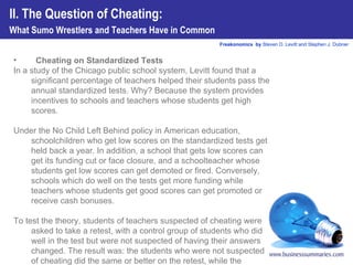 Cheating on Standardized Tests In a study of the Chicago public school system, Levitt found that a significant percentage of teachers helped their students pass the annual standardized tests. Why? Because the system provides incentives to schools and teachers whose students get high scores.  Under the No Child Left Behind policy in American education, schoolchildren who get low scores on the standardized tests get held back a year. In addition, a school that gets low scores can get its funding cut or face closure, and a schoolteacher whose students get low scores can get demoted or fired. Conversely, schools which do well on the tests get more funding while teachers whose students get good scores can get promoted or receive cash bonuses.  To test the theory, students of teachers suspected of cheating were asked to take a retest, with a control group of students who did well in the test but were not suspected of having their answers changed. The result was: the students who were not suspected of cheating did the same or better on the retest, while the students whose teachers were suspected of cheating did much worse on the second test.  II. The Question of Cheating:  What Sumo Wrestlers and Teachers Have in Common 