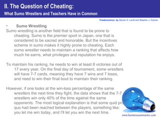 Sumo Wrestling Sumo wrestling is another field that is found to be prone to cheating. Sumo is the premier sport in Japan, one that is considered to be sacred and honorable. But the incentives scheme in sumo makes it highly prone to cheating. Each sumo wrestler needs to maintain a ranking that affects how much he earns, what privileges and reputation he enjoys.  To maintain his ranking, he needs to win at least 8 victories out of 17 every year. On the final day of tournament, some wrestlers will have 7-7 cards, meaning they have 7 wins and 7 loses, and need to win their final bout to maintain their ranking.  However, if one looks at the win-loss percentage of the same wrestlers the next time they fight, the data shows that the 7-7 wrestlers win only 40% of the time against the same opponents. The most logical explanation is that some quid pro quo had been reached between the players, something like: you let me win today, and I’ll let you win the next time.  II. The Question of Cheating:  What Sumo Wrestlers and Teachers Have in Common 
