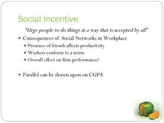 Social Incentive “ Urge people to do things in a way that is accepted by all” Consequences of  Social Networks in Workplace Presence of friends affects productivity Workers conform to a norm Overall effect on firm performance? Parallel can be drawn upon on CGPA 
