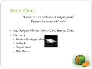 Snob Effect “ Desire to own exclusive or unique goods” Demand increased with price Art, Designer Clothes, Sports Cars, Stamps, Coins Mac users Tooth-whitening products  Starbucks Organic food Hybrid cars 