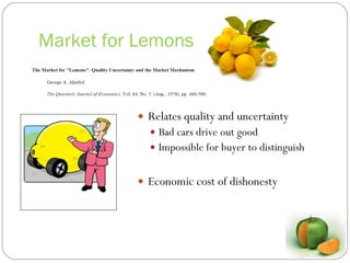 Market for Lemons Relates quality and uncertainty Bad cars drive out good Impossible for buyer to distinguish Economic cost of dishonesty 