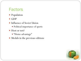 Factors Population GDP Influence of Soviet Union Political importance of sports Host or not? “ Home-advantage” Medals in the previous editions 