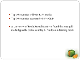 Top 30 countries will win 82 % medals Top 30 countries account for 84 % GDP A University of South Australia analysis found that one gold medal typically costs a country $37 million in training funds 