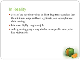 In Reality Most of the people involved in illicit drug trade earn less than the minimum wage and have legitimate jobs to supplement their earnings It is also a highly dangerous job A drug dealing gang is very similar to a capitalist enterprise like McDonald’s 