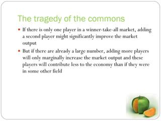 The tragedy of the commons If there is only one player in a winner-take-all market, adding a second player might significantly improve the market output But if there are already a large number, adding more players will only marginally increase the market output and these players will contribute less to the economy than if they were in some other field 